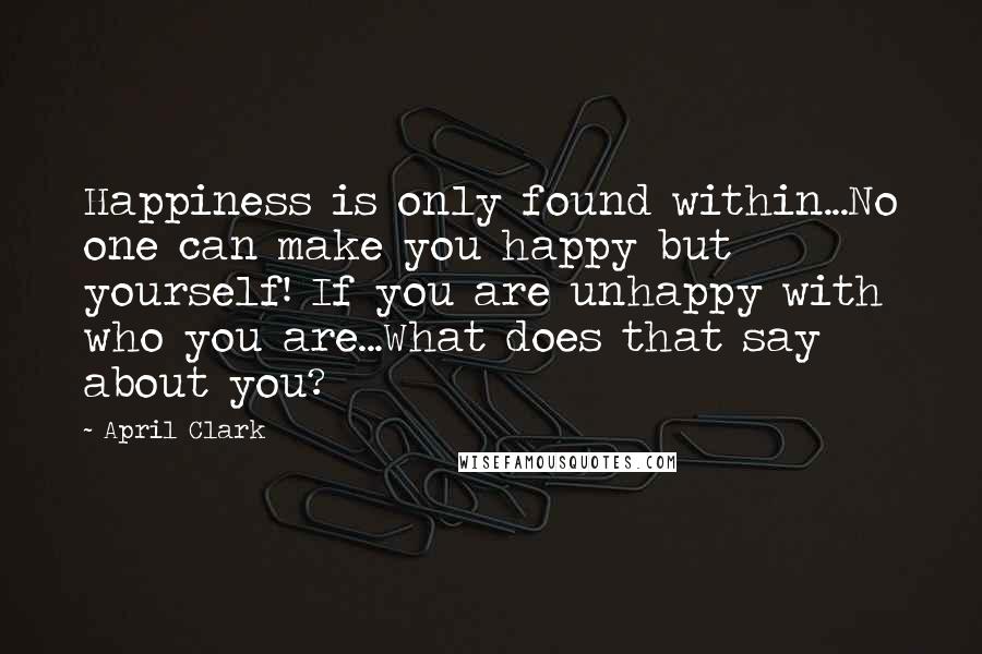 April Clark Quotes: Happiness is only found within...No one can make you happy but yourself! If you are unhappy with who you are...What does that say about you?