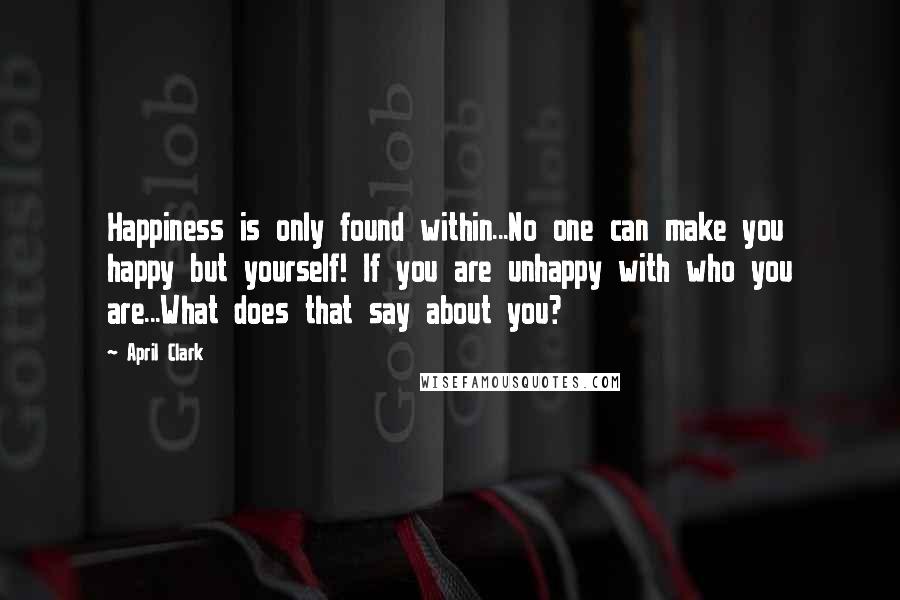 April Clark Quotes: Happiness is only found within...No one can make you happy but yourself! If you are unhappy with who you are...What does that say about you?