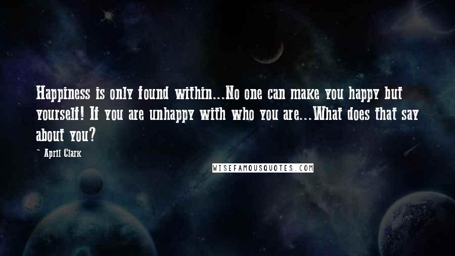 April Clark Quotes: Happiness is only found within...No one can make you happy but yourself! If you are unhappy with who you are...What does that say about you?