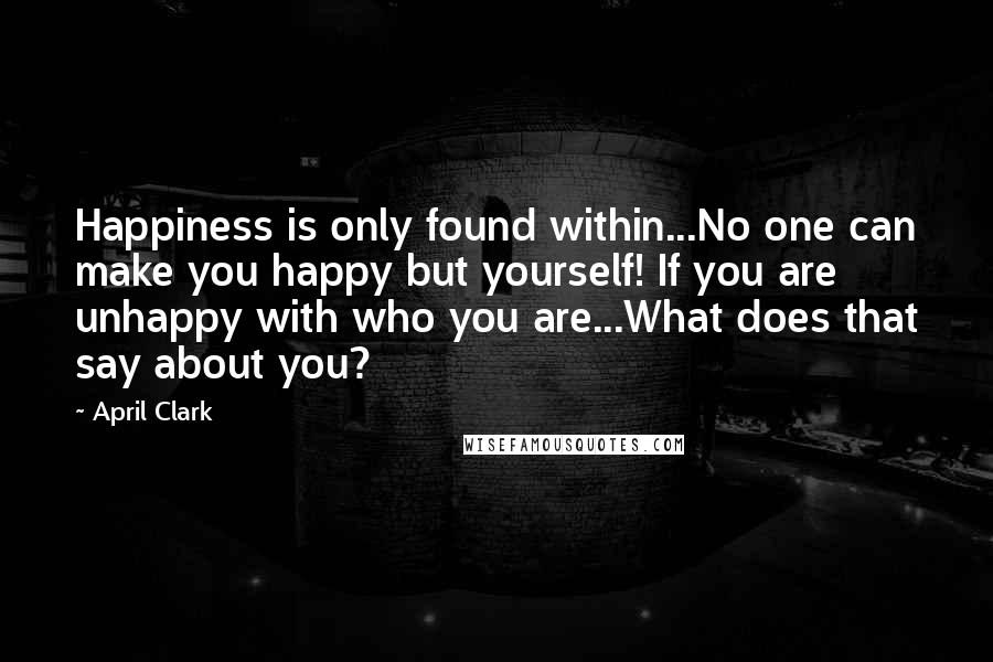 April Clark Quotes: Happiness is only found within...No one can make you happy but yourself! If you are unhappy with who you are...What does that say about you?