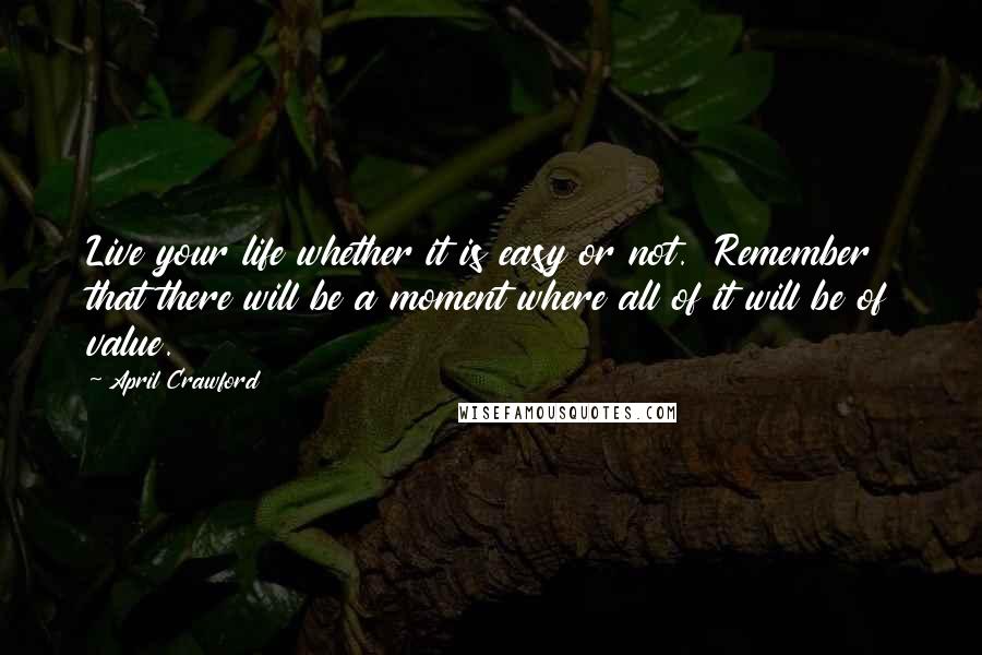 April Crawford Quotes: Live your life whether it is easy or not. Remember that there will be a moment where all of it will be of value.