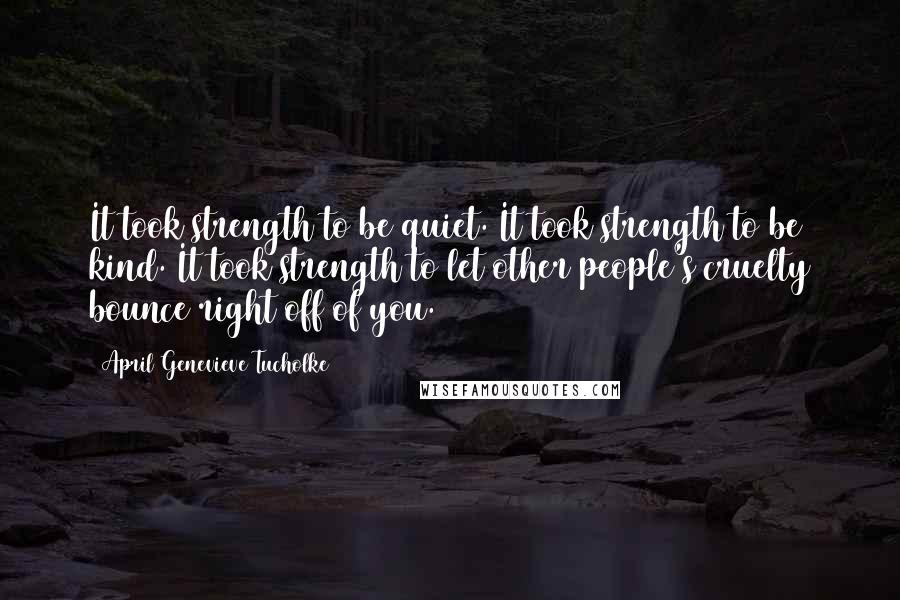 April Genevieve Tucholke Quotes: It took strength to be quiet. It took strength to be kind. It took strength to let other people's cruelty bounce right off of you.