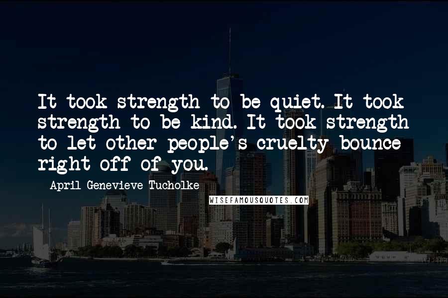 April Genevieve Tucholke Quotes: It took strength to be quiet. It took strength to be kind. It took strength to let other people's cruelty bounce right off of you.