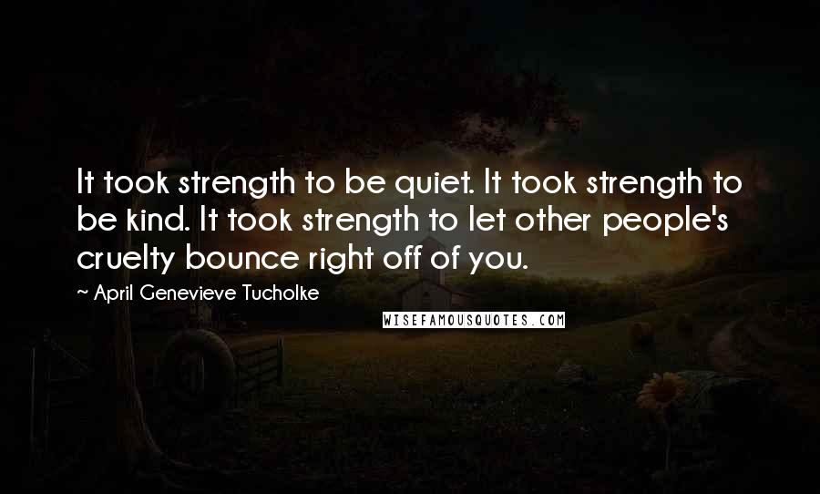 April Genevieve Tucholke Quotes: It took strength to be quiet. It took strength to be kind. It took strength to let other people's cruelty bounce right off of you.