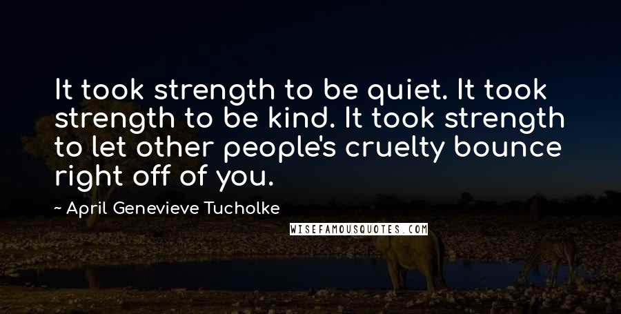 April Genevieve Tucholke Quotes: It took strength to be quiet. It took strength to be kind. It took strength to let other people's cruelty bounce right off of you.