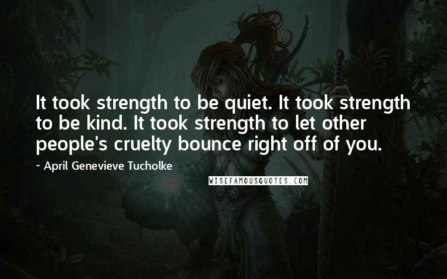 April Genevieve Tucholke Quotes: It took strength to be quiet. It took strength to be kind. It took strength to let other people's cruelty bounce right off of you.