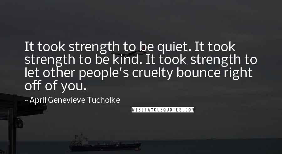 April Genevieve Tucholke Quotes: It took strength to be quiet. It took strength to be kind. It took strength to let other people's cruelty bounce right off of you.