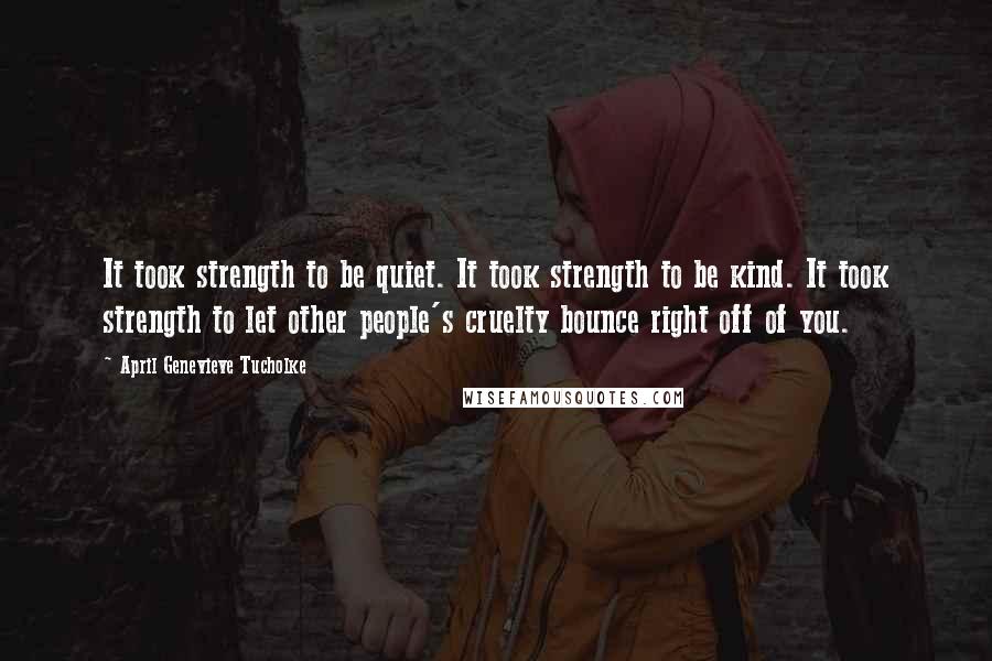 April Genevieve Tucholke Quotes: It took strength to be quiet. It took strength to be kind. It took strength to let other people's cruelty bounce right off of you.