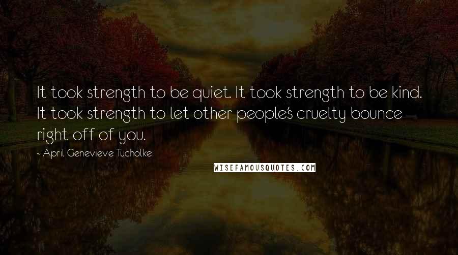 April Genevieve Tucholke Quotes: It took strength to be quiet. It took strength to be kind. It took strength to let other people's cruelty bounce right off of you.