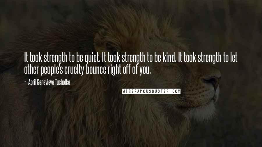 April Genevieve Tucholke Quotes: It took strength to be quiet. It took strength to be kind. It took strength to let other people's cruelty bounce right off of you.