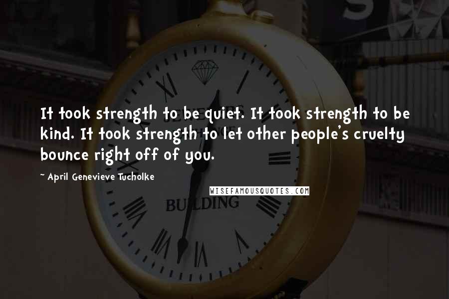 April Genevieve Tucholke Quotes: It took strength to be quiet. It took strength to be kind. It took strength to let other people's cruelty bounce right off of you.