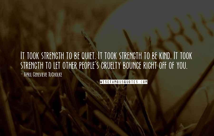 April Genevieve Tucholke Quotes: It took strength to be quiet. It took strength to be kind. It took strength to let other people's cruelty bounce right off of you.