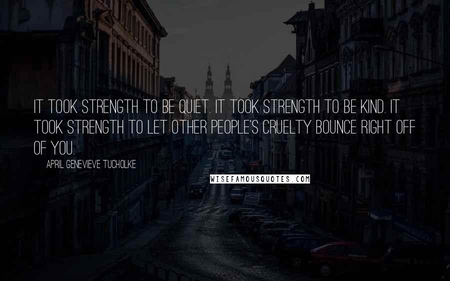 April Genevieve Tucholke Quotes: It took strength to be quiet. It took strength to be kind. It took strength to let other people's cruelty bounce right off of you.