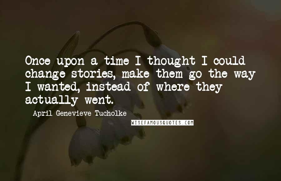 April Genevieve Tucholke Quotes: Once upon a time I thought I could change stories, make them go the way I wanted, instead of where they actually went.