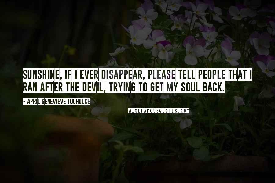 April Genevieve Tucholke Quotes: Sunshine, if I ever disappear, please tell people that I ran after the Devil, trying to get my soul back.