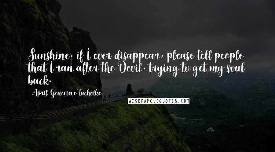 April Genevieve Tucholke Quotes: Sunshine, if I ever disappear, please tell people that I ran after the Devil, trying to get my soul back.