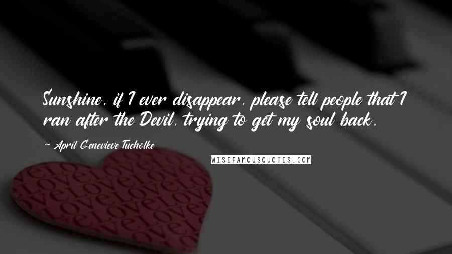 April Genevieve Tucholke Quotes: Sunshine, if I ever disappear, please tell people that I ran after the Devil, trying to get my soul back.