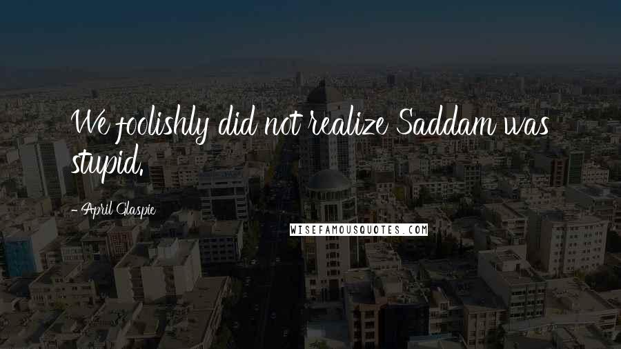 April Glaspie Quotes: We foolishly did not realize Saddam was stupid.