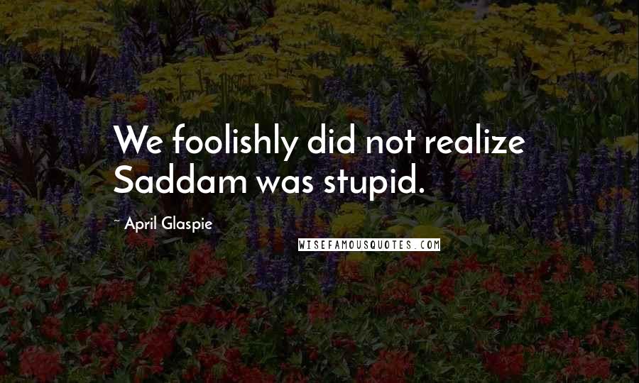 April Glaspie Quotes: We foolishly did not realize Saddam was stupid.