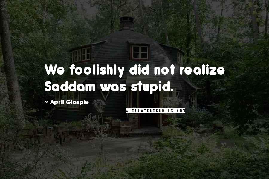 April Glaspie Quotes: We foolishly did not realize Saddam was stupid.