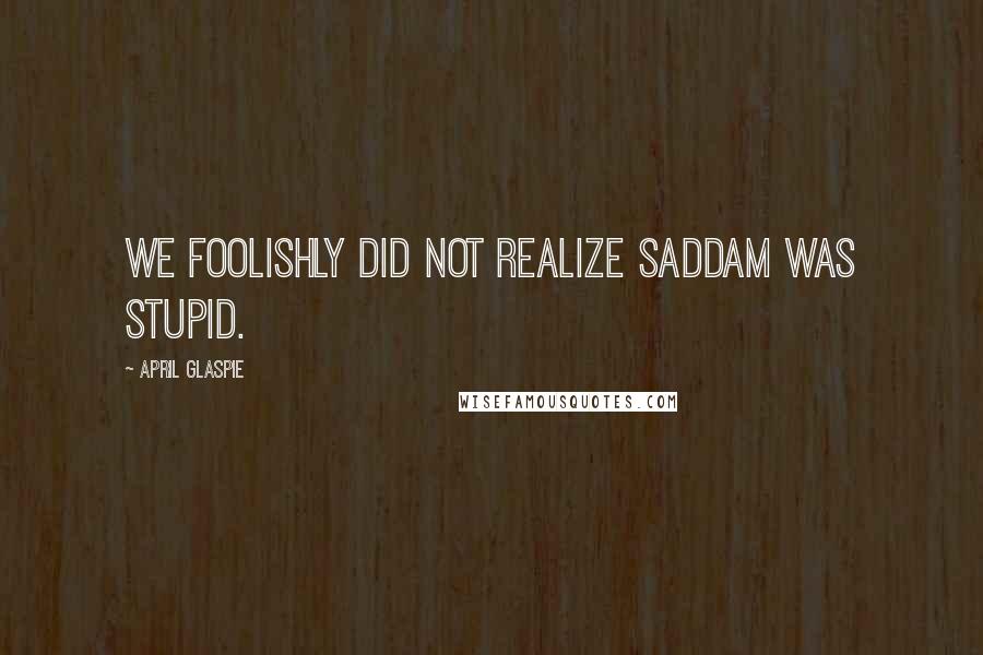 April Glaspie Quotes: We foolishly did not realize Saddam was stupid.