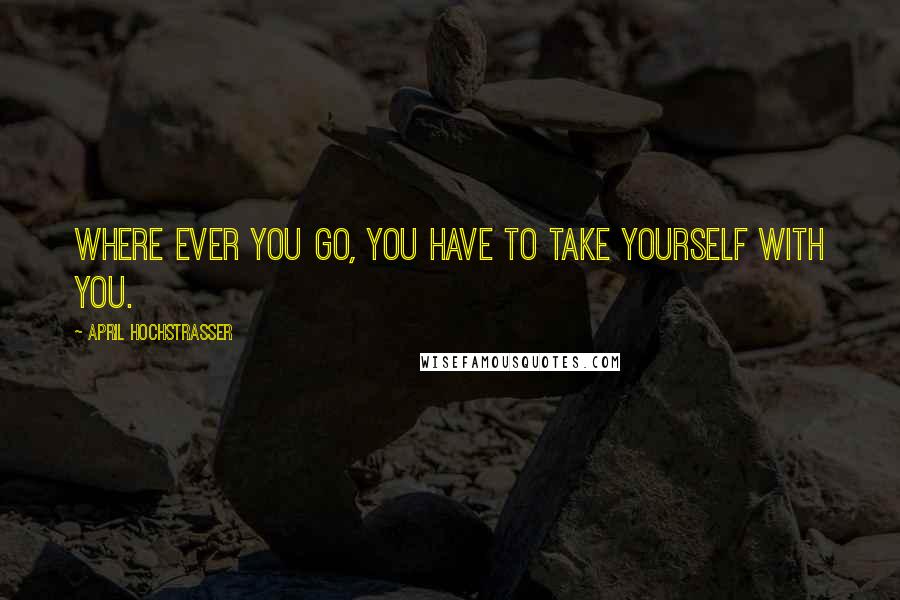 April Hochstrasser Quotes: Where ever you go, you have to take yourself with you.