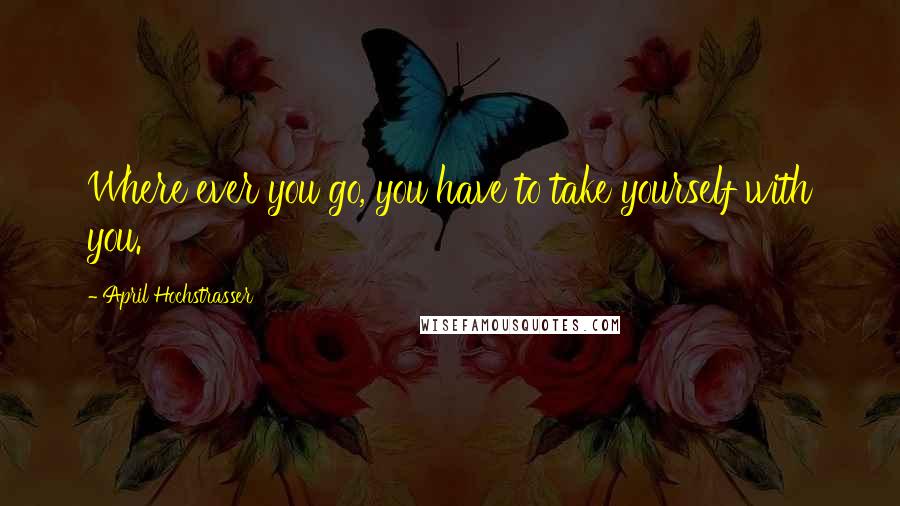 April Hochstrasser Quotes: Where ever you go, you have to take yourself with you.