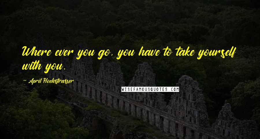 April Hochstrasser Quotes: Where ever you go, you have to take yourself with you.