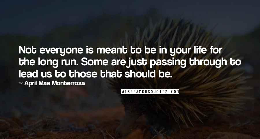 April Mae Monterrosa Quotes: Not everyone is meant to be in your life for the long run. Some are just passing through to lead us to those that should be.