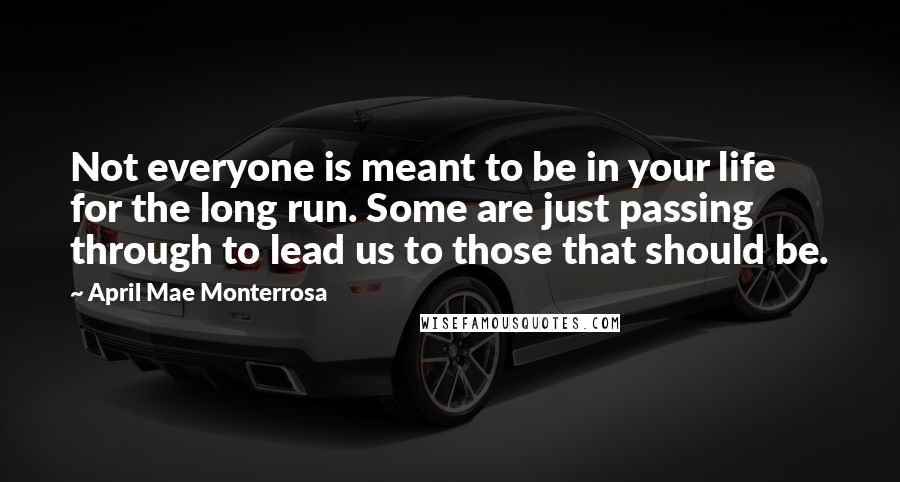 April Mae Monterrosa Quotes: Not everyone is meant to be in your life for the long run. Some are just passing through to lead us to those that should be.