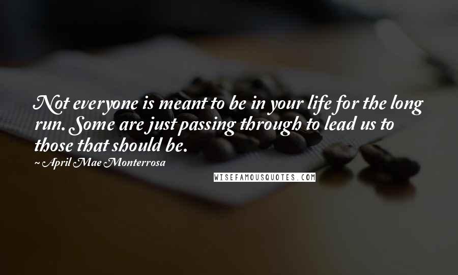 April Mae Monterrosa Quotes: Not everyone is meant to be in your life for the long run. Some are just passing through to lead us to those that should be.