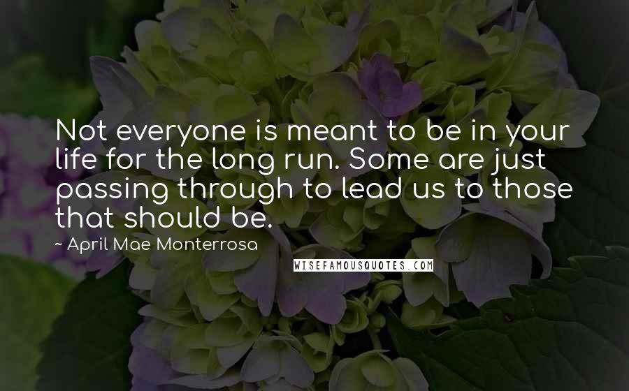 April Mae Monterrosa Quotes: Not everyone is meant to be in your life for the long run. Some are just passing through to lead us to those that should be.