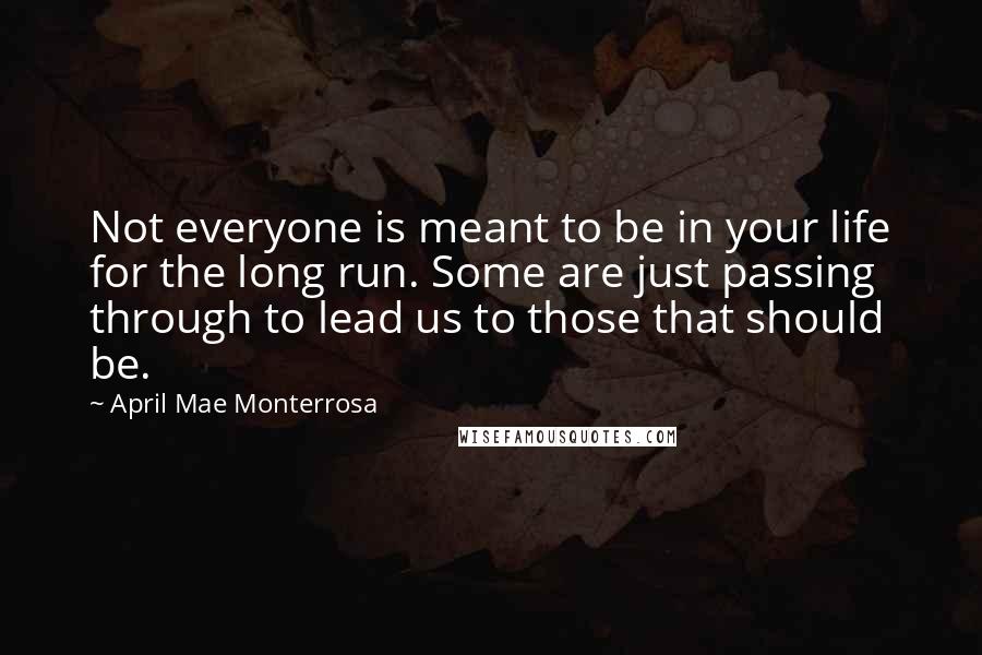 April Mae Monterrosa Quotes: Not everyone is meant to be in your life for the long run. Some are just passing through to lead us to those that should be.