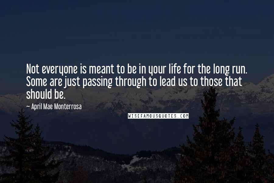 April Mae Monterrosa Quotes: Not everyone is meant to be in your life for the long run. Some are just passing through to lead us to those that should be.