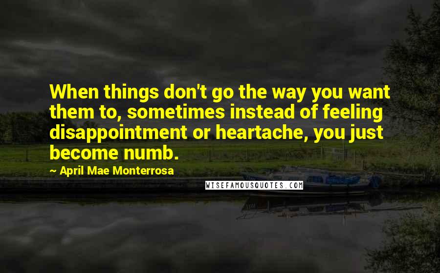 April Mae Monterrosa Quotes: When things don't go the way you want them to, sometimes instead of feeling disappointment or heartache, you just become numb.