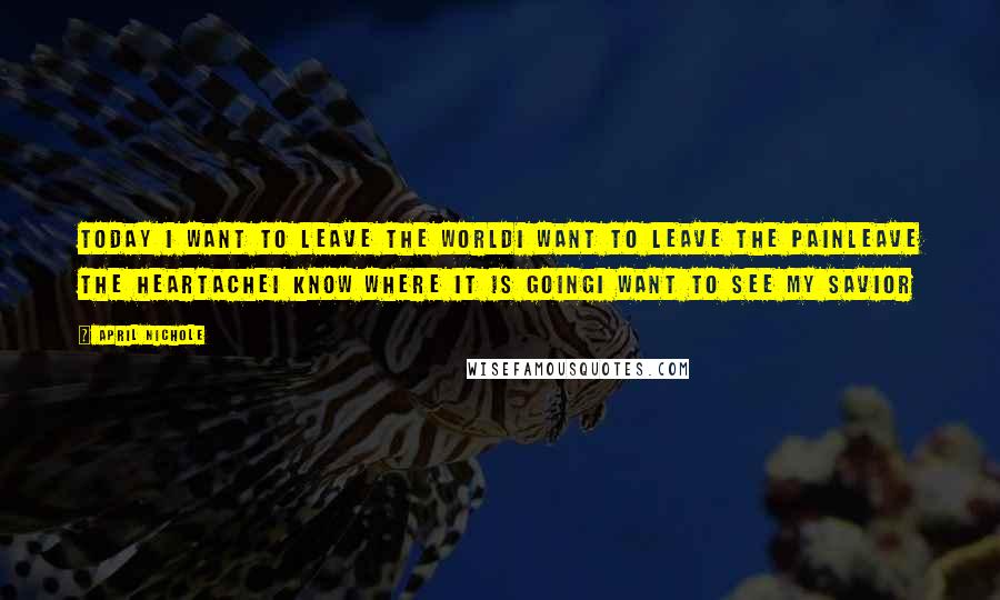 April Nichole Quotes: Today I want to leave the worldI want to leave the painLeave the heartacheI know where it is goingI want to see my Savior