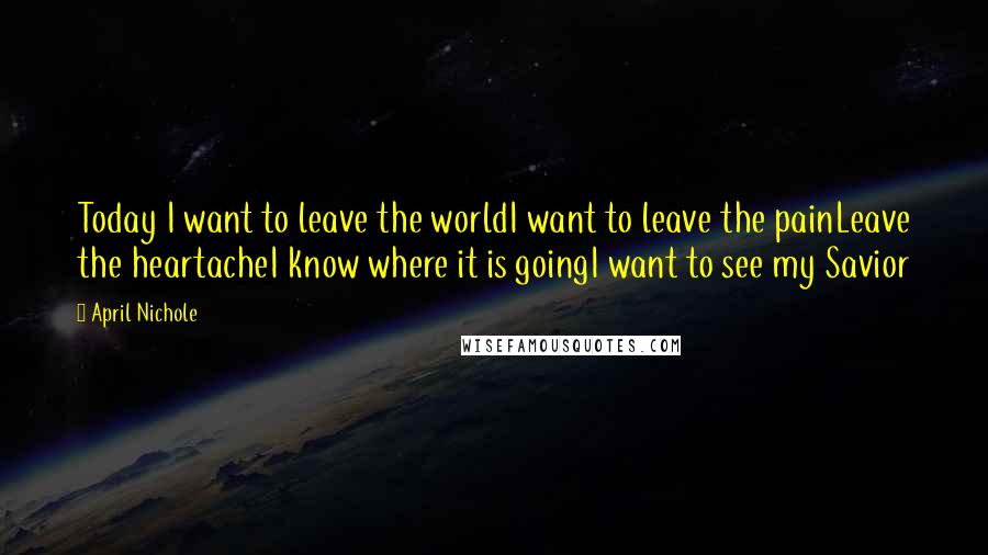 April Nichole Quotes: Today I want to leave the worldI want to leave the painLeave the heartacheI know where it is goingI want to see my Savior