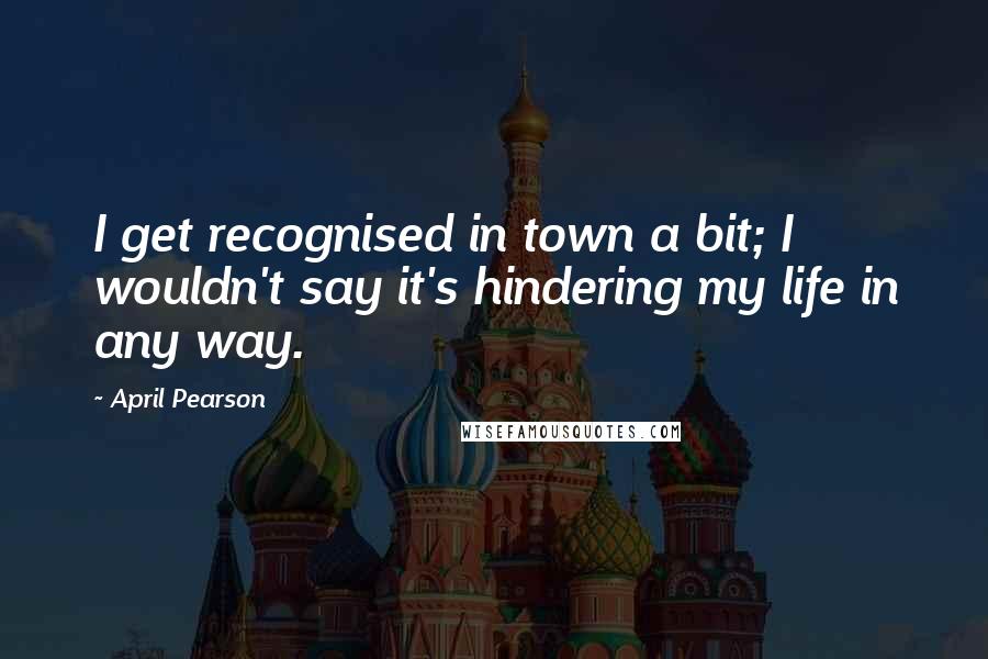 April Pearson Quotes: I get recognised in town a bit; I wouldn't say it's hindering my life in any way.
