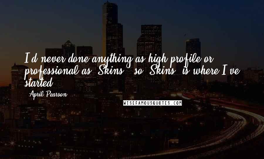 April Pearson Quotes: I'd never done anything as high profile or professional as 'Skins', so 'Skins' is where I've started.
