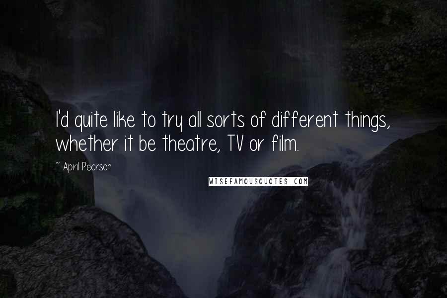 April Pearson Quotes: I'd quite like to try all sorts of different things, whether it be theatre, TV or film.