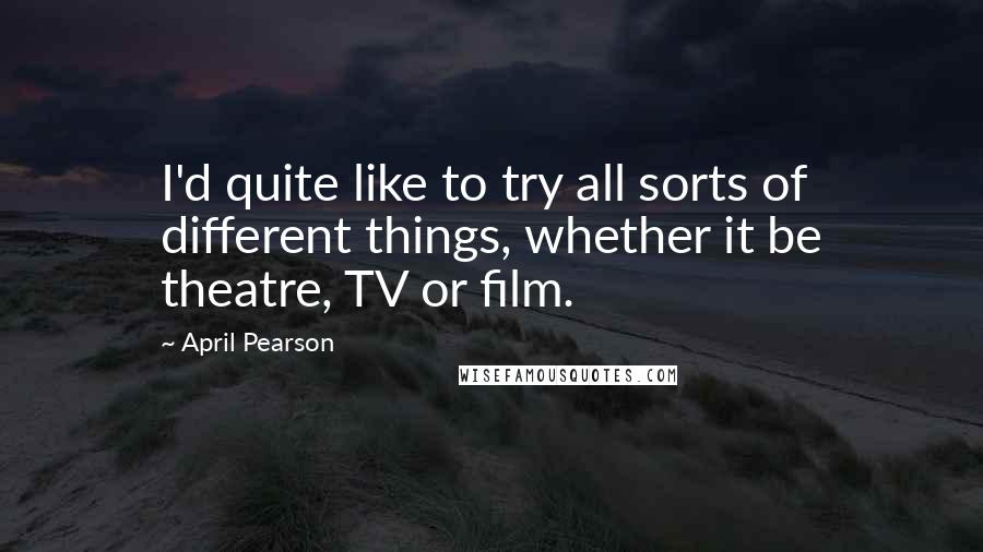 April Pearson Quotes: I'd quite like to try all sorts of different things, whether it be theatre, TV or film.
