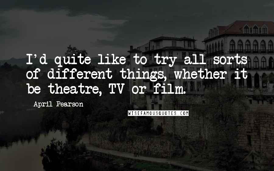 April Pearson Quotes: I'd quite like to try all sorts of different things, whether it be theatre, TV or film.