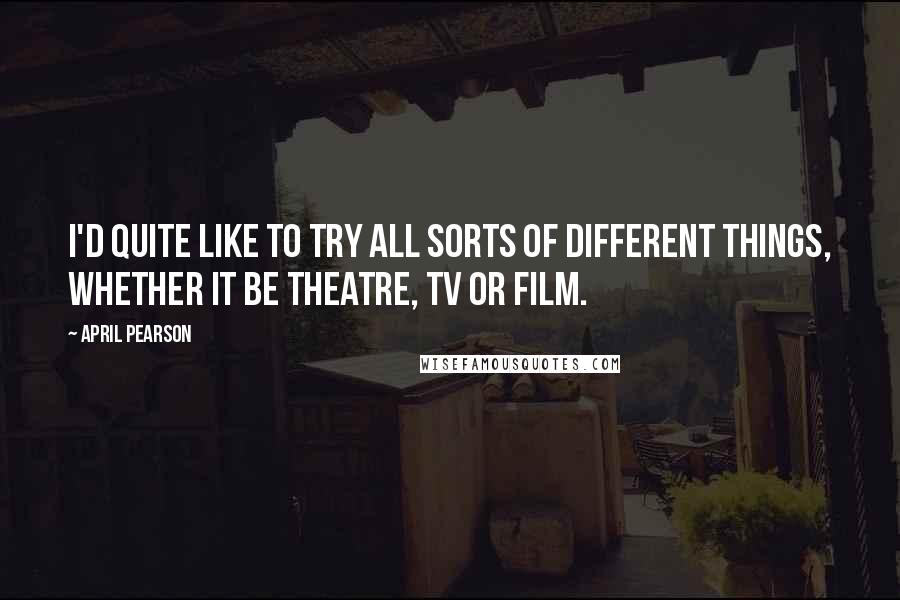 April Pearson Quotes: I'd quite like to try all sorts of different things, whether it be theatre, TV or film.