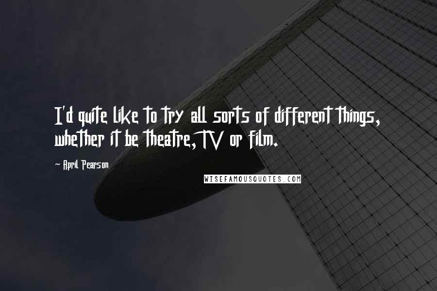 April Pearson Quotes: I'd quite like to try all sorts of different things, whether it be theatre, TV or film.