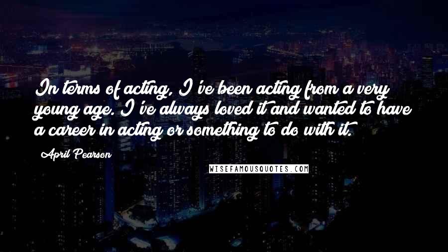 April Pearson Quotes: In terms of acting, I've been acting from a very young age. I've always loved it and wanted to have a career in acting or something to do with it.