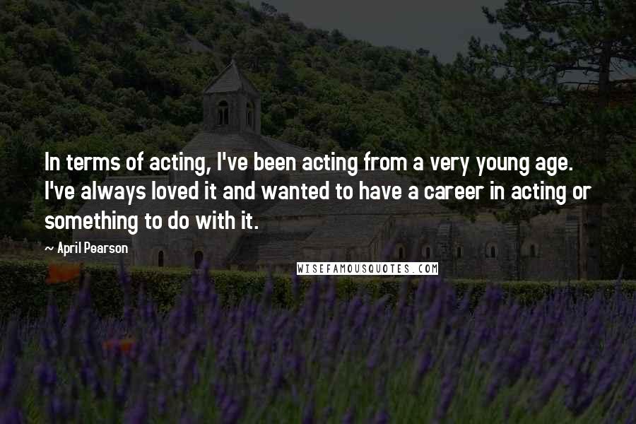 April Pearson Quotes: In terms of acting, I've been acting from a very young age. I've always loved it and wanted to have a career in acting or something to do with it.