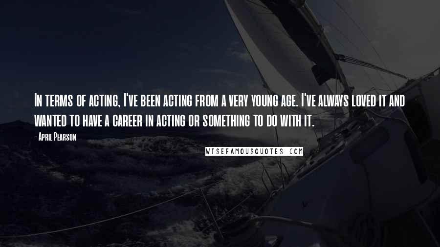 April Pearson Quotes: In terms of acting, I've been acting from a very young age. I've always loved it and wanted to have a career in acting or something to do with it.