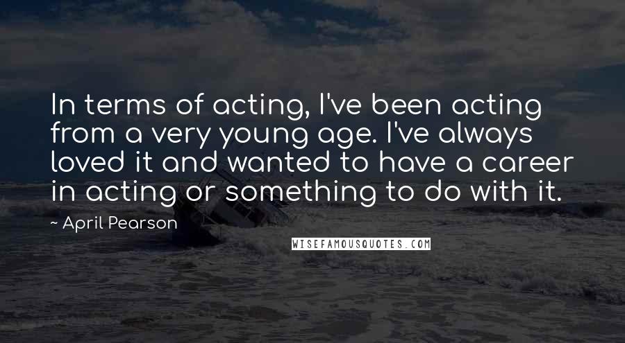 April Pearson Quotes: In terms of acting, I've been acting from a very young age. I've always loved it and wanted to have a career in acting or something to do with it.