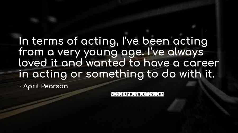 April Pearson Quotes: In terms of acting, I've been acting from a very young age. I've always loved it and wanted to have a career in acting or something to do with it.