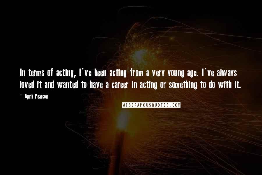 April Pearson Quotes: In terms of acting, I've been acting from a very young age. I've always loved it and wanted to have a career in acting or something to do with it.